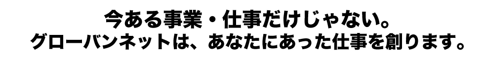 今ある事業・仕事だけじゃない。グローバンネットは、あなたにあった仕事を創ります。